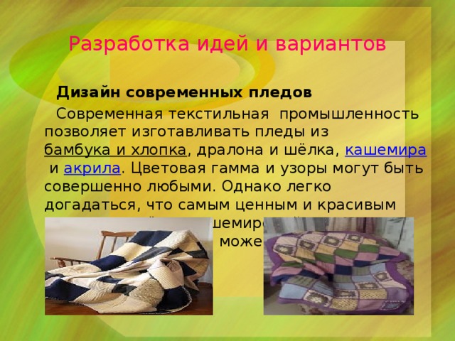 Разработка идей и вариантов  Дизайн современных пледов  Современная текстильная промышленность позволяет изготавливать пледы из  бамбука и хлопка , дралона и шёлка,  кашемира  и  акрила . Цветовая гамма и узоры могут быть совершенно любыми. Однако легко догадаться, что самым ценным и красивым считается всё же кашемировый плед, равняться с которым может лишь плед шерстяной. 