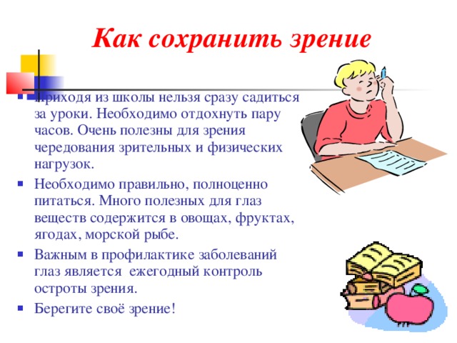 Как сохранить зрение Приходя из школы нельзя сразу садиться за уроки. Необходимо отдохнуть пару часов. Очень полезны для зрения чередования зрительных и физических нагрузок. Необходимо правильно, полноценно питаться. Много полезных для глаз веществ содержится в овощах, фруктах, ягодах, морской рыбе. Важным в профилактике заболеваний глаз является ежегодный контроль остроты зрения. Берегите своё зрение! 
