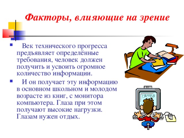Факторы, влияющие на зрение    Век технического прогресса предъявляет определённые требования, человек должен получить и усвоить огромное количество информации.  И он получает эту информацию в основном школьном и молодом возрасте из книг, с монитора компьютера. Глаза при этом получают высокие нагрузки. Глазам нужен отдых. 