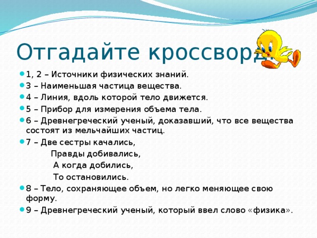 Отгадайте кроссворд. 1, 2 – Источники физических знаний. 3 – Наименьшая частица вещества. 4 – Линия, вдоль которой тело движется. 5 – Прибор для измерения объема тела. 6 – Древнегреческий ученый, доказавший, что все вещества состоят из мельчайших частиц. 7 – Две сестры качались,  Правды добивались,  А когда добились,  То остановились. 8 – Тело, сохраняющее объем, но легко меняющее свою форму.  9 – Древнегреческий ученый, который ввел слово «физика». 