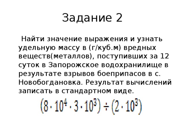 Задание 2  Найти значение выражения и узнать удельную массу в (г/куб.м) вредных веществ(металлов), поступивших за 12 суток в Запорожское водохранилище в результате взрывов боеприпасов в с. Новобогдановка. Результат вычислений записать в стандартном виде. 