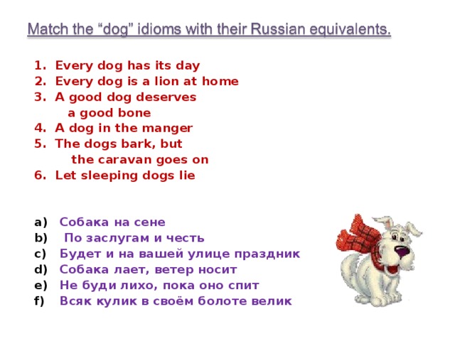 1. Every dog has its day 2. Every dog is a lion at home 3. A good dog deserves  a good bone 4. A dog in the manger 5. The dogs bark, but  the caravan goes on 6. Let sleeping dogs lie Собака на сене  По заслугам и честь Будет и на вашей улице праздник Собака лает, ветер носит Не буди лихо, пока оно спит Всяк кулик в своём болоте велик 