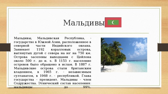 Мальдивы Мальдивы, Мальдивская Республика, - государство в Южной Азии, расположенное в северной части Индийского океана. Занимает 1192 коралловых острова, вытянутых дугой с севера на юг на 750 км. Острова заселены выходцами с Цейлона около 500 г. до н. э. В 1153 г. население островов было обращено в ислам. В 1887 г. Мальдивские острова стали британским владением, в 1965 г. - независимым султанатом, в 1968 г. - республикой. Глава государства - президент. Мальдивы - член Содружества. Этнический состав населения: мальдивцы - до 99%.   