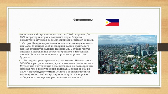  Филиппины   Филиппинский архипелаг состоит из 7107 островов. До 75% территории страны занимают горы. Острова находятся в активной сейсмической зоне, бывают цунами.  Остров Минданао расположен в поясе экваториального климата. В центральной и северной частях архипелага климат субэкваториальный муссонный. В стране часты оползни и наводнения во время ураганов и муссонных ливней. Реки на Филиппинах короткие, порожистые, бурные.  18% территории страны покрыто лесами. На высотах до 800-900 м растут влажные, муссонные вечнозеленые леса. Муссонные листопадные леса находятся на подветренных склонах гор и во внутренних долинах. В горах от 800 до 1200 м преобладают туманные леса с субтропическими видами; выше 1200 м - кустарники и луга. На морских побережьях - мангровая растительность, пальмы. 