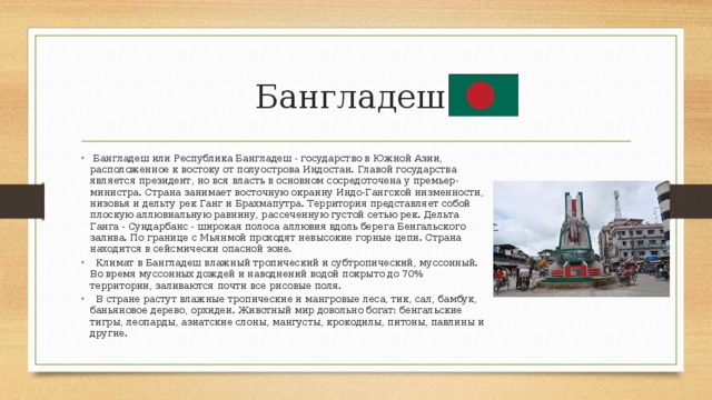 Бангладеш  Бангладеш или Республика Бангладеш - государство в Южной Азии, расположенное к востоку от полуострова Индостан. Главой государства является президент, но вся власть в основном сосредоточена у премьер-министра. Страна занимает восточную окраину Индо-Гангской низменности, низовья и дельту рек Ганг и Брахмапутра. Территория представляет собой плоскую аллювиальную равнину, рассеченную густой сетью рек. Дельта Ганга - Сундарбанс - широкая полоса аллювия вдоль берега Бенгальского залива. По границе с Мьянмой проходят невысокие горные цепи. Страна находится в сейсмически опасной зоне.  Климат в Бангладеш влажный тропический и субтропический, муссонный. Во время муссонных дождей и наводнений водой покрыто до 70% территории, заливаются почти все рисовые поля.  В стране растут влажные тропические и мангровые леса, тик, сал, бамбук, баньяновое дерево, орхидеи. Животный мир довольно богат: бенгальские тигры, леопарды, азиатские слоны, мангусты, крокодилы, питоны, павлины и другие. 