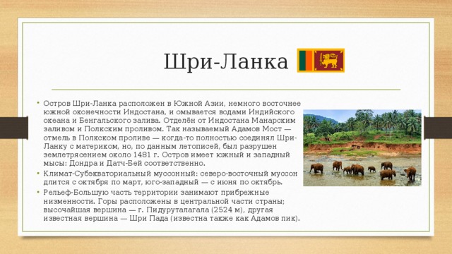 Шри-Ланка Остров Шри-Ланка расположен в Южной Азии, немного восточнее южной оконечности Индостана, и омывается водами Индийского океана и Бенгальского залива. Отделён от Индостана Манарским заливом и Полкским проливом. Так называемый Адамов Мост — отмель в Полкском проливе — когда-то полностью соединял Шри-Ланку с материком, но, по данным летописей, был разрушен землетрясением около 1481 г. Остров имеет южный и западный мысы: Дондра и Датч-Бей соответственно. Климат-Субэкваториальный муссонный: северо-восточный муссон длится с октября по март, юго-западный — с июня по октябрь. Рельеф-Большую часть территории занимают прибрежные низменности. Горы расположены в центральной части страны; высочайшая вершина — г. Пидуруталагала (2524 м), другая известная вершина — Шри Пада (известна также как Адамов пик). 