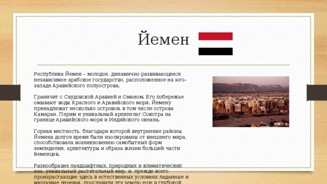 Йемен Республика Йемен – молодое, динамично развивающееся независимое арабское государство, расположенное на юго-западе Аравийского полуострова. Граничит с Саудовской Аравией и Оманом. Его побережье омывают воды Красного и Аравийского моря. Йемену принадлежат несколько островов, в том числе острова Камаран, Перим и уникальный архипелаг Сокотра на границе Аравийского моря и Индийского океана. Горная местность, благодаря которой внутренние районы Йемена долгое время были изолированы от внешнего мира, способствовала возникновению самобытных форм земледелия, архитектуры и образа жизни большей части йеменцев. Разнообразие ландшафтных, природных и климатических зон, уникальный растительный мир, и, прежде всего произрастающие здесь в естественных условиях ладанные и мирровые деревья, прославили эту землю еще в глубокой древности. 
