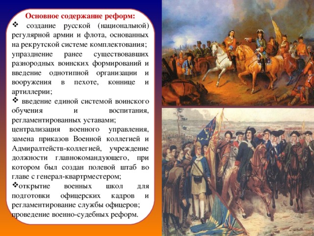 Основное содержание реформ:  создание русской (национальной) регулярной армии и флота, основанных на рекрутской системе комплектования; упразднение ранее существовавших разнородных воинских формирований и введение однотипной организации и вооружения в пехоте, коннице и артиллерии;  введение единой системой воинского обучения и воспитания, регламентированных уставами; централизация военного управления, замена приказов Военной коллегией и Адмиралтейств-коллегией, учреждение должности главно­командующего, при котором был создан полевой штаб во главе с генерал-квартрместером; открытие военных школ для подготовки офицерских кадров и регламентирование службы офицеров; проведение военно-судебных реформ. 