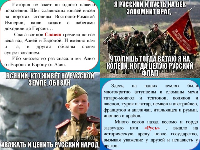 История не знает ни одного нашего поражения. Щит славянских князей висел на воротах столицы Восточно-Римской Империи, наши казаки с набегами доходили до Персии…  Слава воинов Славян  гремела во все века над Азией и Европой. И именно нам и та, и другая обязаны своим существованием. Ибо множество раз спасали мы Азию от Европы и Европу от Азии. Здесь, на наших землях были многократно затуплены и сломаны мечи татаро-монгол и тевтонов, поляков и шведов, турок и татар, немцев и австрийцев, французов и англичан, итальянцев и румын, японцев и арабов.  Много веков назад весомо и гордо зазвучало имя «Русь» , вышло на историческую арену новое государство, вызывая уважение у друзей и ненависть у врагов. 