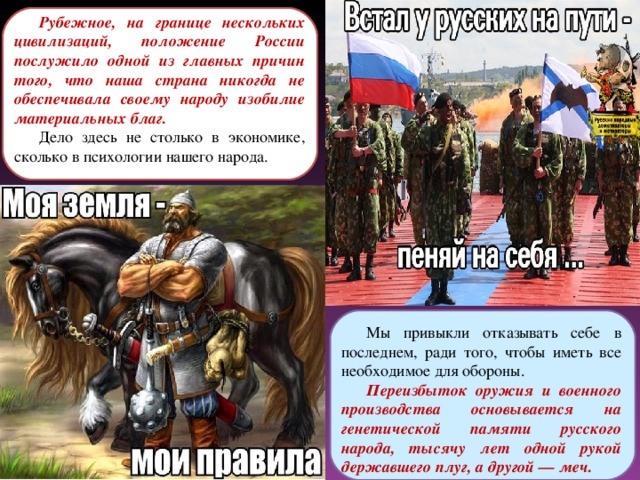 Рубежное, на границе нескольких цивилизаций, положение России послужило одной из главных причин того, что наша страна никогда не обеспечивала своему народу изобилие материальных благ. Дело здесь не столько в экономике, сколько в психологии нашего народа. Мы привыкли отказывать себе в последнем, ради того, чтобы иметь все необходимое для обороны. Переизбыток оружия и военного производства основывается на генетической памяти русского народа, тысячу лет одной рукой державшего плуг, а другой — меч. 