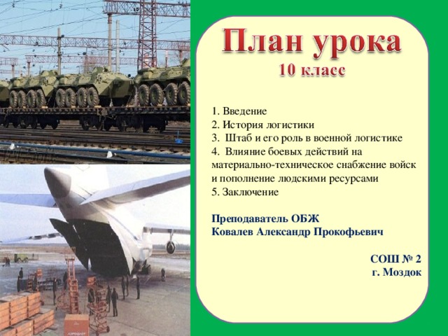 1. Введение 2. История логистики 3. Штаб и его роль в военной логистике 4. Влияние боевых действий на материально-техническое снабжение войск и пополнение людскими ресурсами 5. Заключение Преподаватель ОБЖ Ковалев Александр Прокофьевич СОШ № 2 г. Моздок  