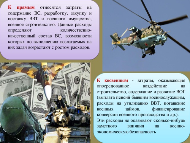 К прямым относятся затраты на содержание ВС, разработку, закупку и поставку ВВТ и военного имущества, военное строительство. Данные расходы определяют количественно-качественный состав ВС, возможности которых по выполнению возлагаемых на них задач возрастают с ростом расходов. К косвенным - затраты, оказывающие опосредованное воздействие на строительство, содержание и развитие ВОГ (выплата пенсий бывшим военнослужащим, расходы на утилизацию ВВТ, погашение военных займов, финансирование конверсии военного производства и др.). Эти расходы не оказывают сколько-нибудь заметного влияния на военно-экономическую безопасность 