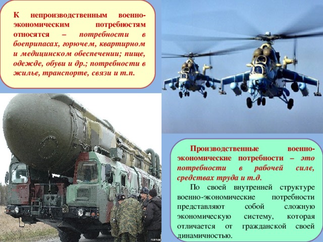 К непроизводственным военно-экономическим потребностям относятся – потребности в боеприпасах, горючем, квартирном и медицинском обеспечении; пище, одежде, обуви и др.; потребности в жилье, транспорте, связи и т.п. Производственные военно-экономические потребности – это потребности в рабочей силе, средствах труда и т.д. По своей внутренней структуре военно-экономические потребности представляют собой сложную экономическую систему, которая отличается от гражданской своей динамичностью. 