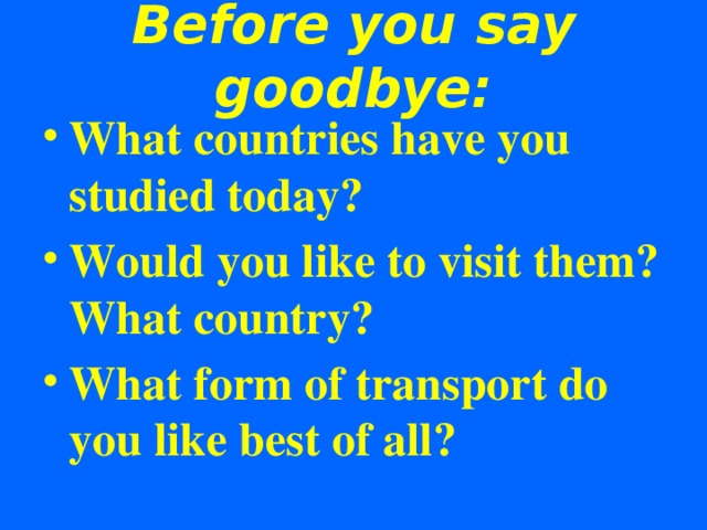 Before you say goodbye: What countries have you studied today? Would you like to visit them? What country? What form of transport do you like best of all?     
