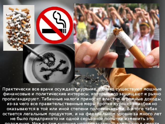 Практически все врачи осуждают курение, однако существуют мощные финансовые и политические интересы, которые его защищают и рьяно пропагандируют. Табачные налоги приносят властям огромные доходы, из-за чего все правительственные меры против курения неизбежно оказываются в той или иной степени половинчатыми. В итоге табак остается легальным продуктом, и на федеральном уровне за много лет не было предпринято ни одной серьезной попытки изменить это положение. Между тем курение непосредственно замешано в смерти более тысячи американцев ежедневно. 