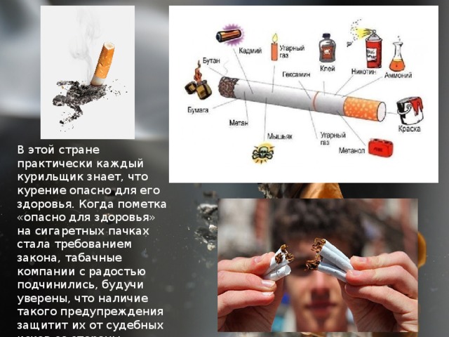 В этой стране практически каждый курильщик знает, что курение опасно для его здоровья. Когда пометка «опасно для здоровья» на сигаретных пачках стала требованием закона, табачные компании с радостью подчинились, будучи уверены, что наличие такого предупреждения защитит их от судебных исков со стороны умирающих курильщиков. 