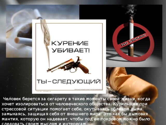 Человек берется за сигарету в такие моменты своей жизни, когда хочет изолироваться от человеческого общества. Курильщик при стрессовой ситуации помогает себе, окутываясь облаком дыма, замыкаясь, защищая себя от внешнего мира. Это как бы дымовая мантия, которую он надевает, чтобы под ее покровом можно было следовать своим мыслям и интересам. 