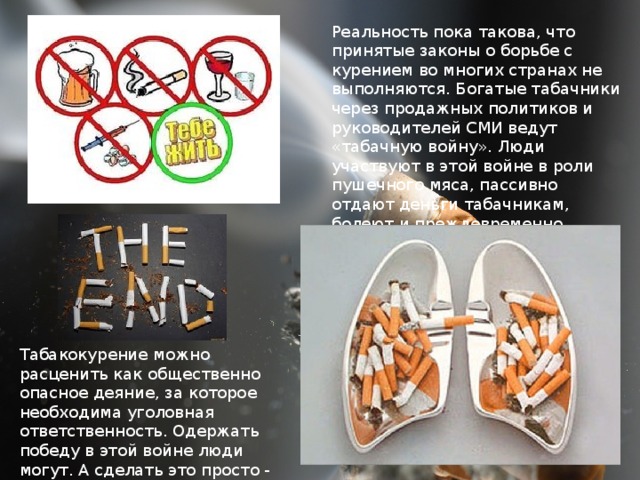 Реальность пока такова, что принятые законы о борьбе с курением во многих странах не выполняются. Богатые табачники через продажных политиков и руководителей СМИ ведут «табачную войну». Люди участвуют в этой войне в роли пушечного мяса, пассивно отдают деньги табачникам, болеют и преждевременно умирают. Табакокурение можно расценить как общественно опасное деяние, за которое необходима уголовная ответственность. Одержать победу в этой войне люди могут. А сделать это просто - не курить!  