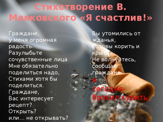 Стихотворение В. Маяковского «Я счастлив!» Граждане, Вы утомились от жданья, у меня огромная радость. Готовы корить и крыть. Разулыбьте сочувственные лица Не волнуйтесь, сообщаю: Мне обязательно поделиться надо, граждане- я Стихами хотя бы поделиться. сегодня- бросил курить . Граждане, Вас интересует рецепт? Открыть? или… не открывать? Граждане, 