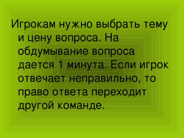 Игрокам нужно выбрать тему и цену вопроса. На обдумывание вопроса дается 1 минута. Если игрок отвечает неправильно, то право ответа переходит другой команде. 