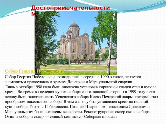 Достопримечательности Макеевки Собор Георгия Победоносца Собор Георгия Победоносца, возведенный в середине 1990-х годов, является знаменитым православным храмом Донецкой и Мариупольской епархии.  Лишь в октябре 1998 года была закончена установка кирпичной кладки стен и купола храма. Во время возведения купола собора с юго-западной стороны в 1999 году в его основу была заложена часть Успенского собора Киево-Печерской лавры, который стал прообразом макеевского собора. В том же году был установлен крест на главный купол собора Георгия Победоносца. Позднее Иларионом - епископом Донецким и Мариупольским были освящены все кресты. Реконструирован сквер около собора. Отныне собор и сквер — единый комплекс - Соборная площадь 