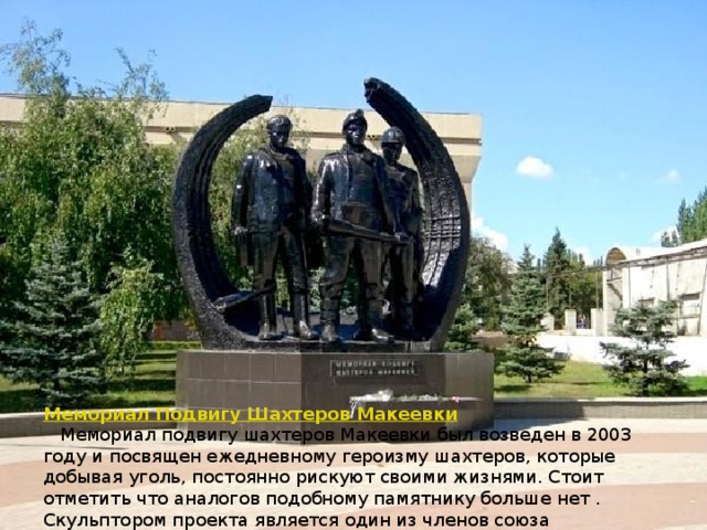 Мемориал Подвигу Шахтеров Макеевки  Мемориал подвигу шахтеров Макеевки был возведен в 2003 году и посвящен ежедневному героизму шахтеров, которые добывая уголь, постоянно рискуют своими жизнями. Стоит отметить что аналогов подобному памятнику больше нет . Скульптором проекта является один из членов союза художников республики, Пискун В.Ф. 