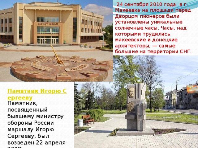  24 сентября 2010 года в г. Макеевка на площади перед Дворцом пионеров были установлены уникальные солнечные часы. Часы, над которыми трудились макеевские и донецкие архитекторы, — самые большие на территории СНГ. Памятник Игорю Сергееву Памятник, посвященный бывшему министру обороны России маршалу Игорю Сергееву, был возведен 22 апреля 2008 года. 