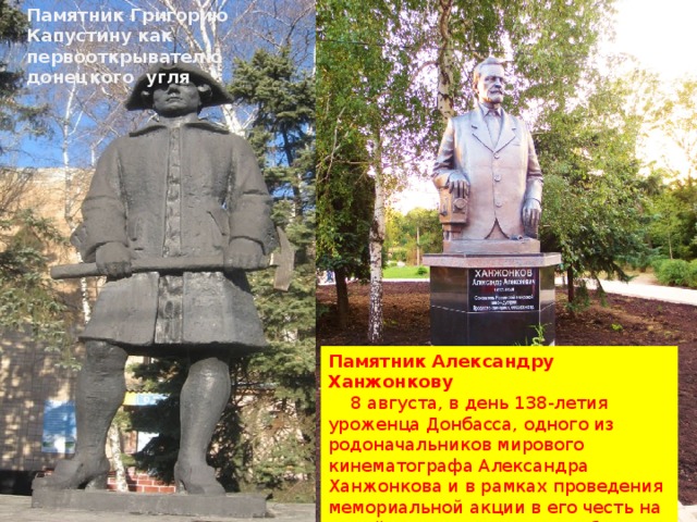 Памятник Григорию Капустину как первооткрывателю донецкого угля Памятник Александру Ханжонкову  8 августа, в день 138-летия уроженца Донбасса, одного из родоначальников мирового кинематографа Александра Ханжонкова и в рамках проведения мемориальной акции в его честь на малой родине кинодеятеля был торжественно открыт памятник. 