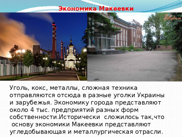 Экономика Макеевки Уголь, кокс, металлы, сложная техника отправляются отсюда в разные уголки Украины и зарубежья. Экономику города представляют около 4 тыс. предприятий разных форм собственности.Исторически сложилось так,что  основу экономики Макеевки представляют угледобывающая и металлургическая отрасли. 