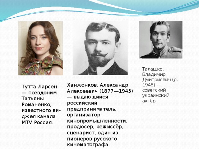 Талашко, Владимир Дмитриевич (р. 1946) — советский украинский актёр Ханжонков, Александр Алексеевич (1877—1945) — выдающийся российский предприниматель, организатор кинопромышленности, продюсер, режиссёр, сценарист, один из пионеров русского кинематографа. Тутта Ларсен — псевдоним Татьяны Романенко, известного ви-джея канала MTV Россия. 