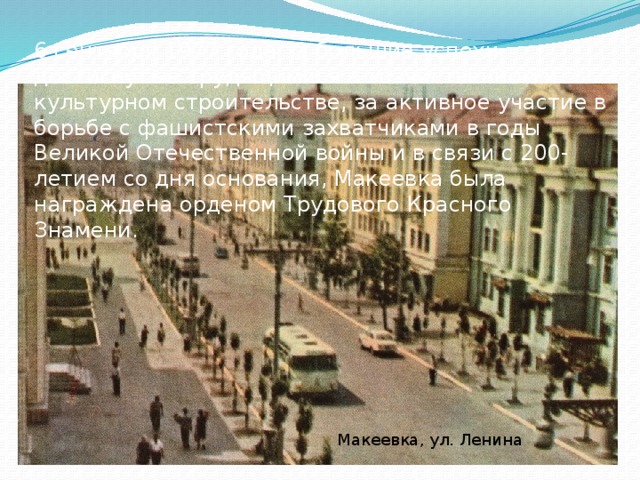 6 сентября 1977 года за большие успехи, достигнутые трудящимися в хозяйственном и культурном строительстве, за активное участие в борьбе с фашистскими захватчиками в годы Великой Отечественной войны и в связи с 200-летием со дня основания, Макеевка была награждена орденом Трудового Красного Знамени. Макеевка, ул. Ленина 