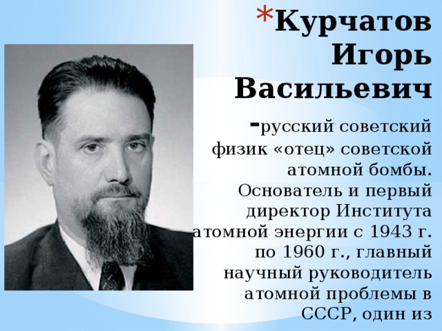 Курчатов Игорь Васильевич - русский советский физик «отец» советской атомной бомбы. Основатель и первый директор Института атомной энергии с 1943 г. по 1960 г., главный научный руководитель атомной проблемы в СССР, один из основоположников использования ядерной энергии в мирных целях. Академик АН СССР (1943).  