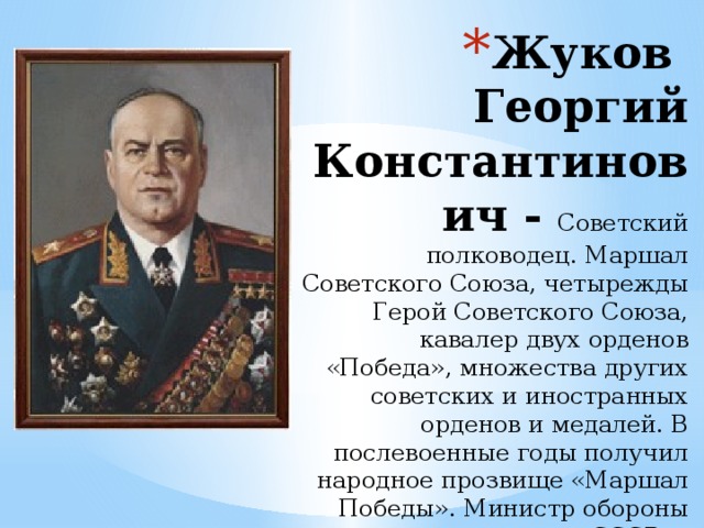 Жуков  Георгий Константинович - Советский полководец. Маршал Советского Союза, четырежды Герой Советского Союза, кавалер двух орденов «Победа», множества других советских и иностранных орденов и медалей. В послевоенные годы получил народное прозвище «Маршал Победы». Министр обороны СССР.   