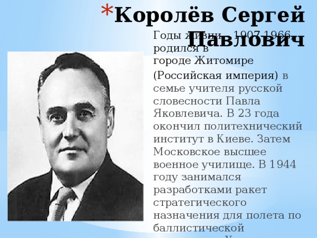 Королёв Сергей Павлович Годы жизни – 1907-1966, родился в городе Житомире  (Российская империя) в семье учителя русской словесности Павла Яковлевича. В 23 года окончил политехнический институт в Киеве. Затем Московское высшее военное училище. В 1944 году занимался разработками ракет стратегического назначения для полета по баллистической траектории. Участвовал в запуске первого искусственного спутника Земли, выведенного на орбиту Земли. 