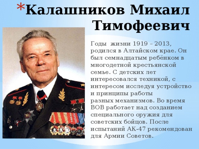 Калашников Михаил Тимофеевич Годы жизни 1919 – 2013, родился в Алтайском крае. Он был семнадцатым ребёнком в многодетной крестьянской семье. С детских лет интересовался техникой, с интересом исследуя устройство и принципы работы разных механизмов. Во время ВОВ работает над созданием специального оружия для советских бойцов. После испытаний АК-47 рекомендован для Армии Советов. 