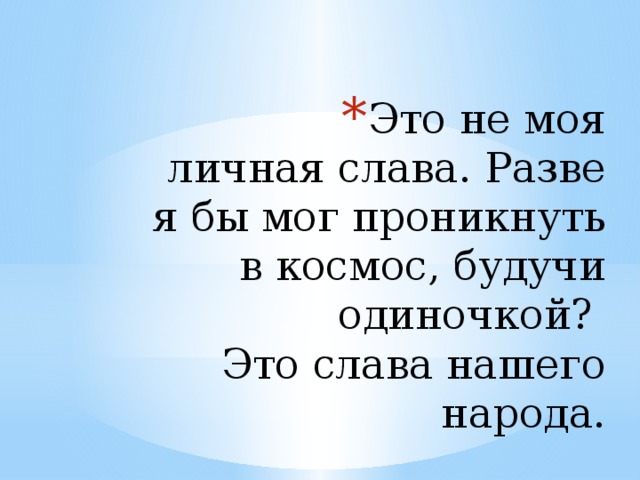 Это не моя личная слава. Разве я бы мог проникнуть в космос, будучи одиночкой?  Это слава нашего народа.   Гагарин Ю.А. 