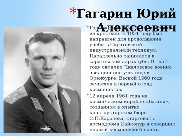 Гагарин Юрий Алексеевич Годы жизни 1934-1968, выходец из крестьян. В 1951 году был направлен для продолжения учебы в Саратовский индустриальный техникум. Параллельно занимался в саратовском аэроклубе. В 1957 году окончил Чкаловское военно-авиационное училище в Оренбурге. Весной 1960 года зачислен в первый отряд космонавтов. 12 апреля 1961 года на космическом корабле «Восток», созданном в опытно-конструкторском бюро С.П.Королева, стартовал с космодрома Байконур и совершил первый космический полет. 