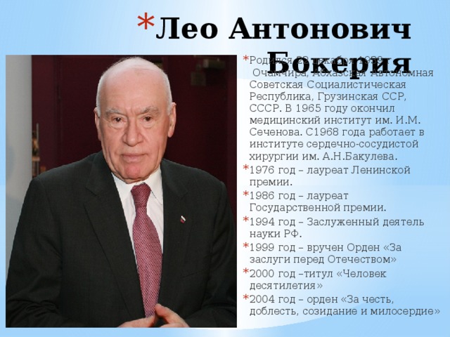 Лео Антонович Бокерия Родился 22 декабря 1939 г.  Очамчира, Абхазская Автономная Советская Социалистическая Республика, Грузинская ССР, СССР. В 1965 году окончил медицинский институт им. И.М. Сеченова. С1968 года работает в институте сердечно-сосудистой хирургии им. А.Н.Бакулева. 1976 год – лауреат Ленинской премии. 1986 год – лауреат Государственной премии. 1994 год – Заслуженный деятель науки РФ. 1999 год – вручен Орден «За заслуги перед Отечеством» 2000 год –титул «Человек десятилетия» 2004 год – орден «За честь, доблесть, созидание и милосердие» 