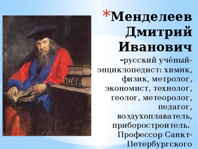 Менделеев Дмитрий Иванович - русский учёный-энциклопедист: химик, физик, метролог, экономист, технолог, геолог, метеоролог, педагог, воздухоплаватель, приборостроитель.  Профессор Санкт-Петербургского университета 