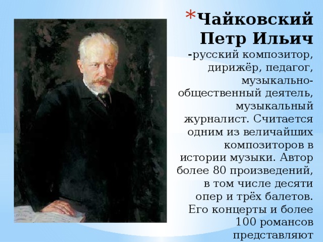 Чайковский Петр Ильич - русский композитор, дирижёр, педагог, музыкально-общественный деятель, музыкальный журналист. Считается одним из величайших композиторов в истории музыки. Автор более 80 произведений, в том числе десяти опер и трёх балетов. Его концерты и более 100 романсов представляют чрезвычайно ценный вклад в мировую музыкальную культуру .  