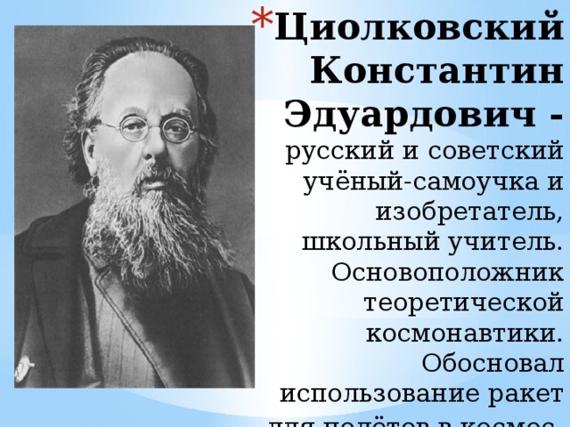 Циолковский Константин Эдуардович - русский и советский учёный-самоучка и изобретатель, школьный учитель. Основоположник теоретической космонавтики. Обосновал использование ракет для полётов в космос   
