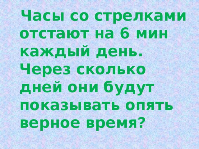  Часы со стрелками отстают на 6 мин каждый день. Через сколько дней они будут показывать опять верное время? 