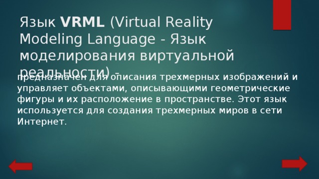 Язык VRML (Virtual Reality Modeling Language - Язык моделирования виртуальной реальности) - предназначен для описания трехмерных изображений и управляет объектами, описывающими геометрические фигуры и их расположение в пространстве. Этот язык используется для создания трехмерных миров в сети Интернет. 