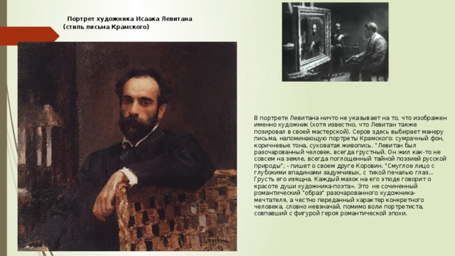 В портрете Левитана ничто не указывает на то, что изображен именно художник (хотя известно, что Левитан также позировал в своей мастерской). Серов здесь выбирает манеру письма, напоминающую портреты Крамского: сумрачный фон, коричневые тона, суховатая живопись. 
