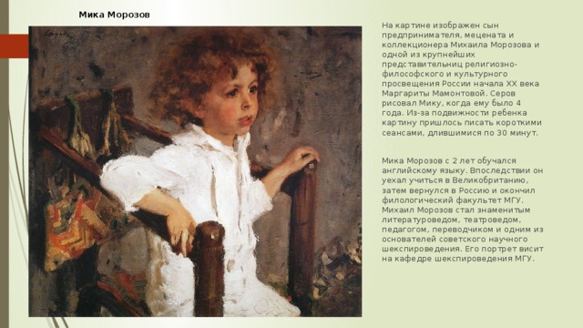 Мика Морозов На картине изображен сын предпринимателя, мецената и коллекционера Михаила Морозова и одной из крупнейших представительниц религиозно-философского и культурного просвещения России начала ХХ века Маргариты Мамонтовой. Серов рисовал Мику, когда ему было 4 года. Из-за подвижности ребенка картину пришлось писать короткими сеансами, длившимися по 30 минут. Мика Морозов с 2 лет обучался английскому языку. Впоследствии он уехал учиться в Великобританию, затем вернулся в Россию и окончил филологический факультет МГУ. Михаил Морозов стал знаменитым литературоведом, театроведом, педагогом, переводчиком и одним из основателей советского научного шекспироведения. Его портрет висит на кафедре шекспироведения МГУ. 
