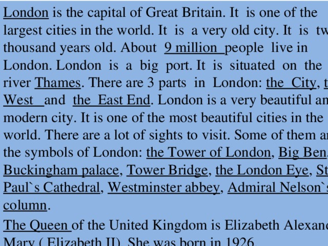London is the capital of Great Britain. It is one of the largest cities in the world. It is a very old city. It is two thousand years old. About 9 million people live in London. London is a big port. It is situated on the river Thames . There are 3 parts in London: the City , the West and the East End . London is a very beautiful and modern city. It is one of the most beautiful cities in the world. There are a lot of sights to visit. Some of them are the symbols of London: the Tower of London , Big Ben , Buckingham palace , Tower Bridge , the London Eye , St. Paul`s Cathedral , Westminster abbey , Admiral Nelson`s column . The Queen of the United Kingdom is Elizabeth Alexandra Mary ( Elizabeth II). She was born in 1926.  
