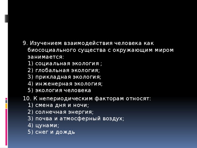 9. Изучением взаимодействия человека как биосоциального существа с окружающим миром занимается:   1) социальная экология ;   2) глобальная экология;   3) прикладная экология;   4) инженерная экология;   5) экология человека 10. К непериодическим факторам относят:   1) смена дня и ночи;   2) солнечная энергия;   3) почва и атмосферный воздух;   4) цунами;   5) снег и дождь 
