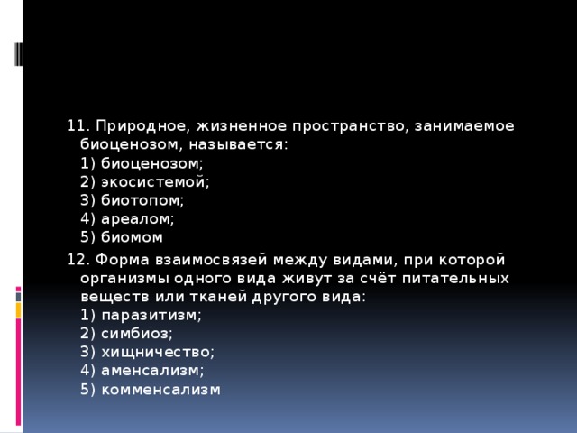 11. Природное, жизненное пространство, занимаемое биоценозом, называется:   1) биоценозом;   2) экосистемой;   3) биотопом;   4) ареалом;   5) биомом 12. Форма взаимосвязей между видами, при которой организмы одного вида живут за счёт питательных веществ или тканей другого вида:   1) паразитизм;   2) симбиоз;   3) хищничество;   4) аменсализм;   5) комменсализм 