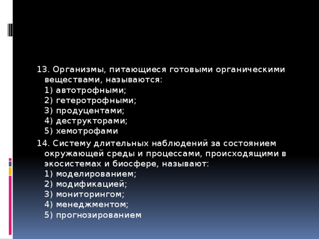 13. Организмы, питающиеся готовыми органическими веществами, называются:   1) автотрофными;   2) гетеротрофными;   3) продуцентами;   4) деструкторами;   5) хемотрофами 14. Систему длительных наблюдений за состоянием окружающей среды и процессами, происходящими в экосистемах и биосфере, называют:  1) моделированием;   2) модификацией;   3) мониторингом;   4) менеджментом;   5) прогнозированием 
