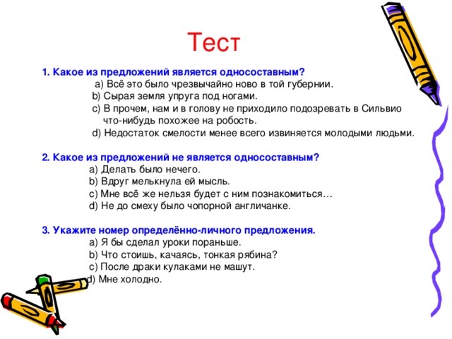Тест 1. Какое из предложений является односоставным?   a ) Всё это было чрезвычайно ново в той губернии.  b ) Сырая земля упруга под ногами.   c ) В прочем, нам и в голову не приходило подозревать в Сильвио  что-нибудь похожее на робость.   d ) Недостаток смелости менее всего извиняется молодыми людьми. 2. Какое из предложений не является односоставным?   a ) Делать было нечего.   b ) Вдруг мелькнула ей мысль.   c ) Мне всё же нельзя будет с ним познакомиться…   d ) Не до смеху было чопорной англичанке.  3. Укажите номер определённо-личного предложения.   a ) Я бы сделал уроки пораньше.   b ) Что стоишь, качаясь, тонкая рябина?   c ) После драки кулаками не машут.   d ) Мне холодно. 